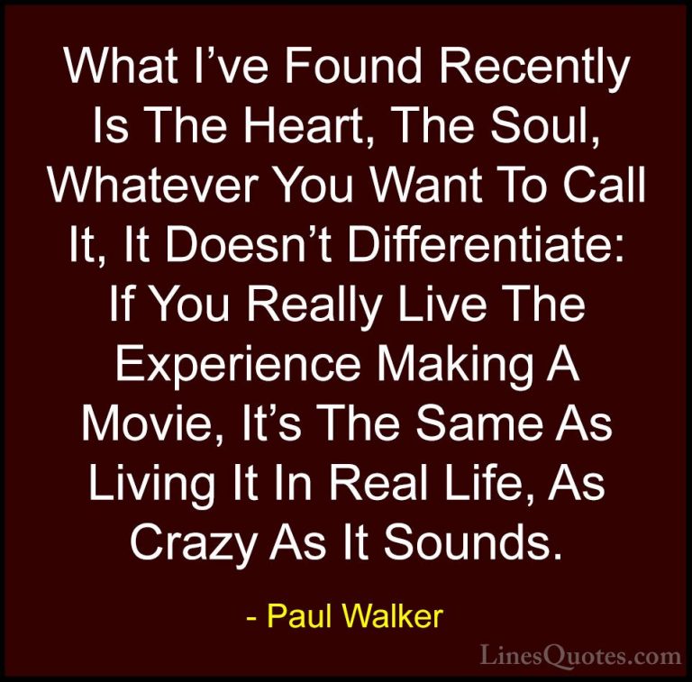 Paul Walker Quotes (48) - What I've Found Recently Is The Heart, ... - QuotesWhat I've Found Recently Is The Heart, The Soul, Whatever You Want To Call It, It Doesn't Differentiate: If You Really Live The Experience Making A Movie, It's The Same As Living It In Real Life, As Crazy As It Sounds.