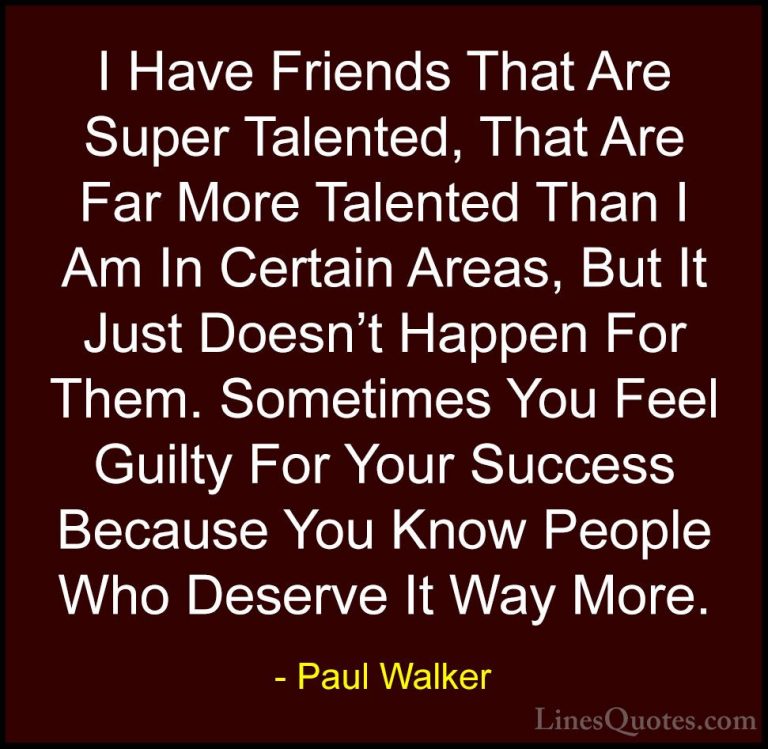 Paul Walker Quotes (49) - I Have Friends That Are Super Talented,... - QuotesI Have Friends That Are Super Talented, That Are Far More Talented Than I Am In Certain Areas, But It Just Doesn't Happen For Them. Sometimes You Feel Guilty For Your Success Because You Know People Who Deserve It Way More.