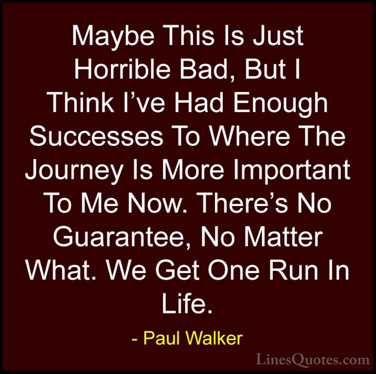 Paul Walker Quotes (50) - Maybe This Is Just Horrible Bad, But I ... - QuotesMaybe This Is Just Horrible Bad, But I Think I've Had Enough Successes To Where The Journey Is More Important To Me Now. There's No Guarantee, No Matter What. We Get One Run In Life.