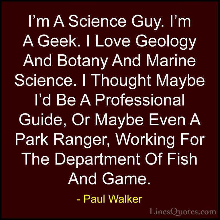 Paul Walker Quotes (52) - I'm A Science Guy. I'm A Geek. I Love G... - QuotesI'm A Science Guy. I'm A Geek. I Love Geology And Botany And Marine Science. I Thought Maybe I'd Be A Professional Guide, Or Maybe Even A Park Ranger, Working For The Department Of Fish And Game.