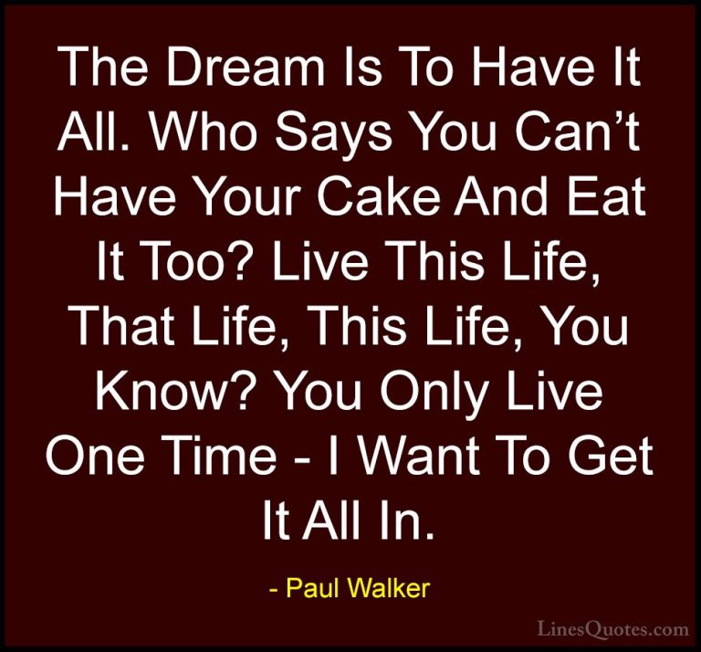 Paul Walker Quotes (54) - The Dream Is To Have It All. Who Says Y... - QuotesThe Dream Is To Have It All. Who Says You Can't Have Your Cake And Eat It Too? Live This Life, That Life, This Life, You Know? You Only Live One Time - I Want To Get It All In.