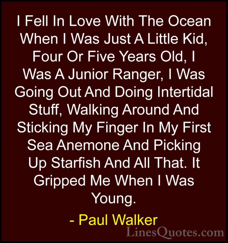 Paul Walker Quotes (55) - I Fell In Love With The Ocean When I Wa... - QuotesI Fell In Love With The Ocean When I Was Just A Little Kid, Four Or Five Years Old, I Was A Junior Ranger, I Was Going Out And Doing Intertidal Stuff, Walking Around And Sticking My Finger In My First Sea Anemone And Picking Up Starfish And All That. It Gripped Me When I Was Young.