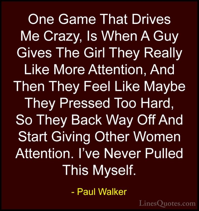 Paul Walker Quotes (64) - One Game That Drives Me Crazy, Is When ... - QuotesOne Game That Drives Me Crazy, Is When A Guy Gives The Girl They Really Like More Attention, And Then They Feel Like Maybe They Pressed Too Hard, So They Back Way Off And Start Giving Other Women Attention. I've Never Pulled This Myself.