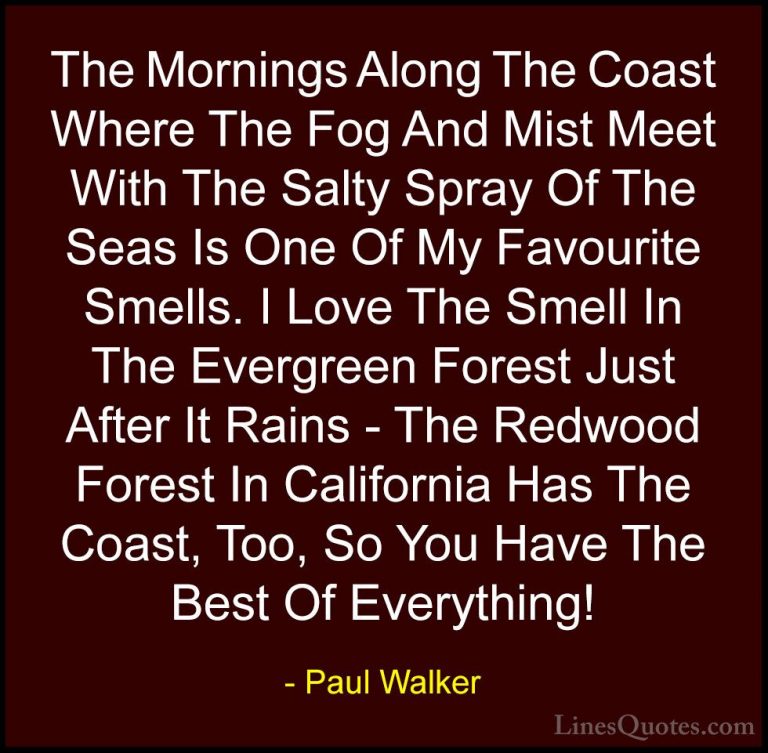 Paul Walker Quotes (65) - The Mornings Along The Coast Where The ... - QuotesThe Mornings Along The Coast Where The Fog And Mist Meet With The Salty Spray Of The Seas Is One Of My Favourite Smells. I Love The Smell In The Evergreen Forest Just After It Rains - The Redwood Forest In California Has The Coast, Too, So You Have The Best Of Everything!