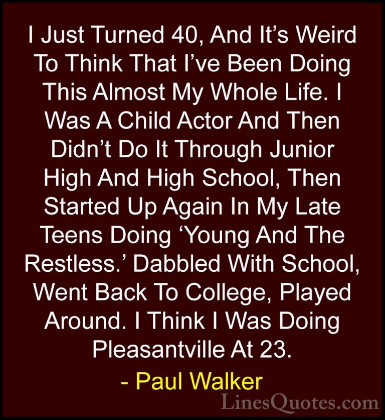 Paul Walker Quotes (69) - I Just Turned 40, And It's Weird To Thi... - QuotesI Just Turned 40, And It's Weird To Think That I've Been Doing This Almost My Whole Life. I Was A Child Actor And Then Didn't Do It Through Junior High And High School, Then Started Up Again In My Late Teens Doing 'Young And The Restless.' Dabbled With School, Went Back To College, Played Around. I Think I Was Doing Pleasantville At 23.