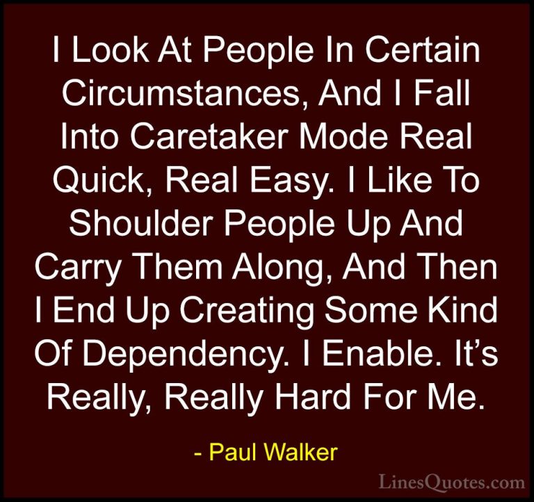 Paul Walker Quotes (70) - I Look At People In Certain Circumstanc... - QuotesI Look At People In Certain Circumstances, And I Fall Into Caretaker Mode Real Quick, Real Easy. I Like To Shoulder People Up And Carry Them Along, And Then I End Up Creating Some Kind Of Dependency. I Enable. It's Really, Really Hard For Me.