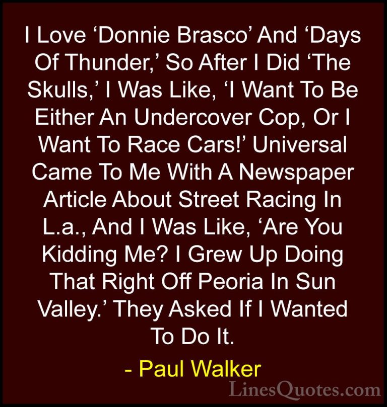 Paul Walker Quotes (71) - I Love 'Donnie Brasco' And 'Days Of Thu... - QuotesI Love 'Donnie Brasco' And 'Days Of Thunder,' So After I Did 'The Skulls,' I Was Like, 'I Want To Be Either An Undercover Cop, Or I Want To Race Cars!' Universal Came To Me With A Newspaper Article About Street Racing In L.a., And I Was Like, 'Are You Kidding Me? I Grew Up Doing That Right Off Peoria In Sun Valley.' They Asked If I Wanted To Do It.