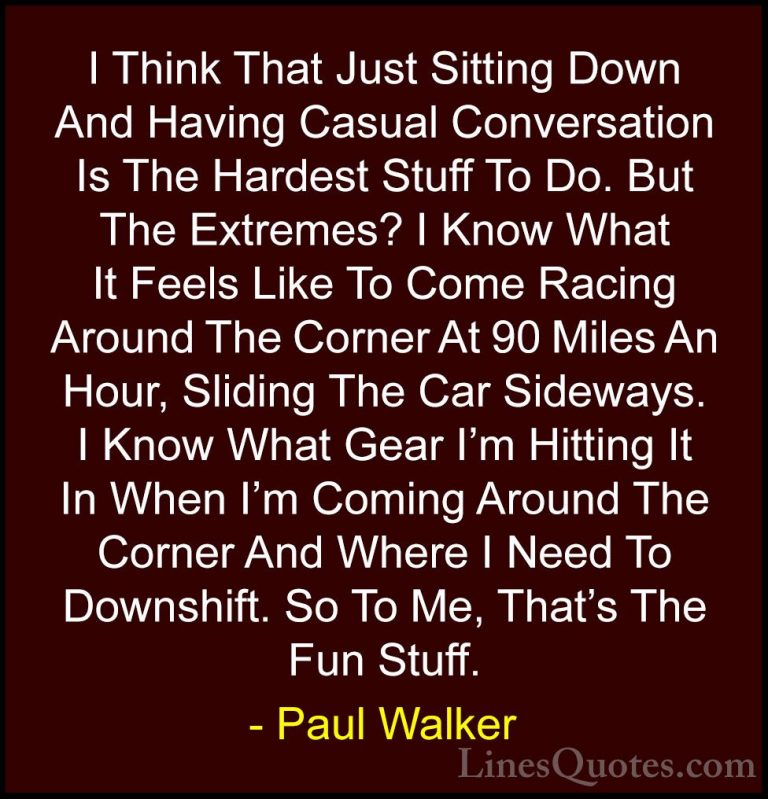 Paul Walker Quotes (73) - I Think That Just Sitting Down And Havi... - QuotesI Think That Just Sitting Down And Having Casual Conversation Is The Hardest Stuff To Do. But The Extremes? I Know What It Feels Like To Come Racing Around The Corner At 90 Miles An Hour, Sliding The Car Sideways. I Know What Gear I'm Hitting It In When I'm Coming Around The Corner And Where I Need To Downshift. So To Me, That's The Fun Stuff.
