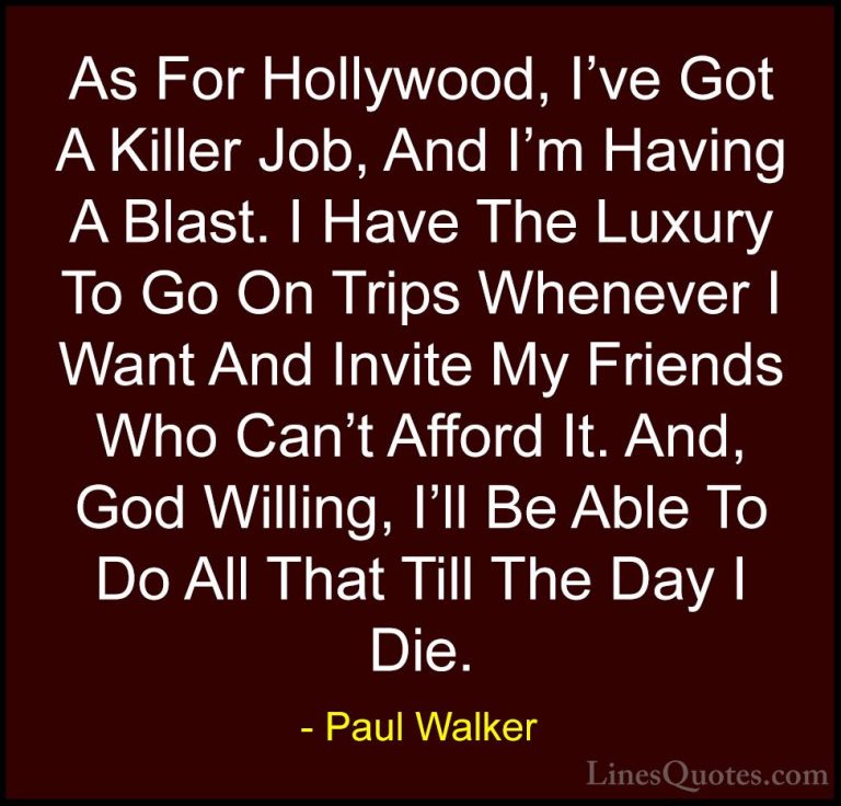 Paul Walker Quotes (74) - As For Hollywood, I've Got A Killer Job... - QuotesAs For Hollywood, I've Got A Killer Job, And I'm Having A Blast. I Have The Luxury To Go On Trips Whenever I Want And Invite My Friends Who Can't Afford It. And, God Willing, I'll Be Able To Do All That Till The Day I Die.