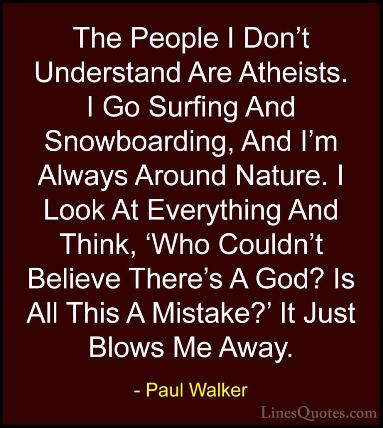 Paul Walker Quotes (81) - The People I Don't Understand Are Athei... - QuotesThe People I Don't Understand Are Atheists. I Go Surfing And Snowboarding, And I'm Always Around Nature. I Look At Everything And Think, 'Who Couldn't Believe There's A God? Is All This A Mistake?' It Just Blows Me Away.