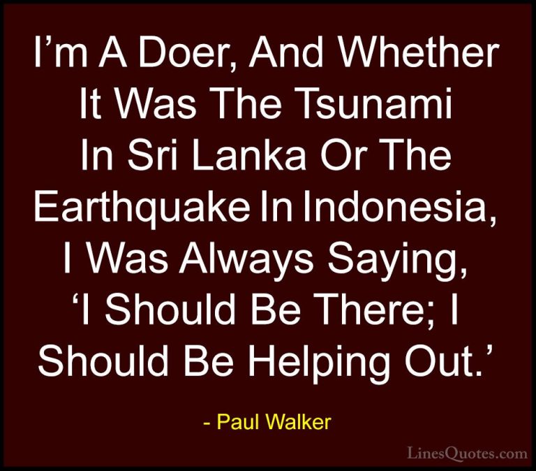 Paul Walker Quotes (85) - I'm A Doer, And Whether It Was The Tsun... - QuotesI'm A Doer, And Whether It Was The Tsunami In Sri Lanka Or The Earthquake In Indonesia, I Was Always Saying, 'I Should Be There; I Should Be Helping Out.'