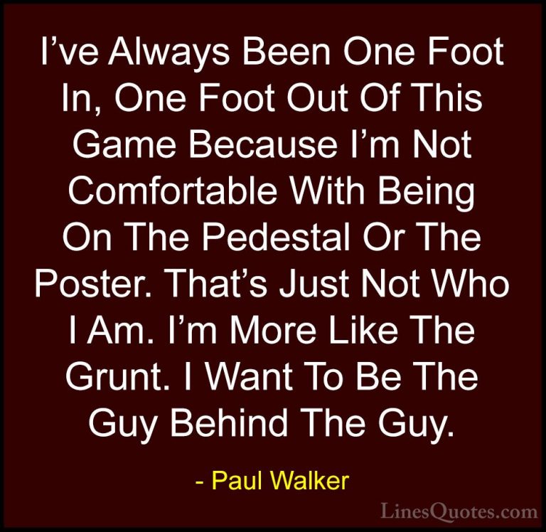 Paul Walker Quotes (86) - I've Always Been One Foot In, One Foot ... - QuotesI've Always Been One Foot In, One Foot Out Of This Game Because I'm Not Comfortable With Being On The Pedestal Or The Poster. That's Just Not Who I Am. I'm More Like The Grunt. I Want To Be The Guy Behind The Guy.
