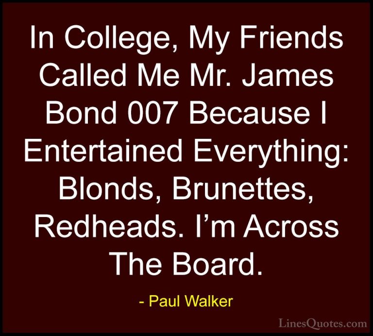 Paul Walker Quotes (89) - In College, My Friends Called Me Mr. Ja... - QuotesIn College, My Friends Called Me Mr. James Bond 007 Because I Entertained Everything: Blonds, Brunettes, Redheads. I'm Across The Board.