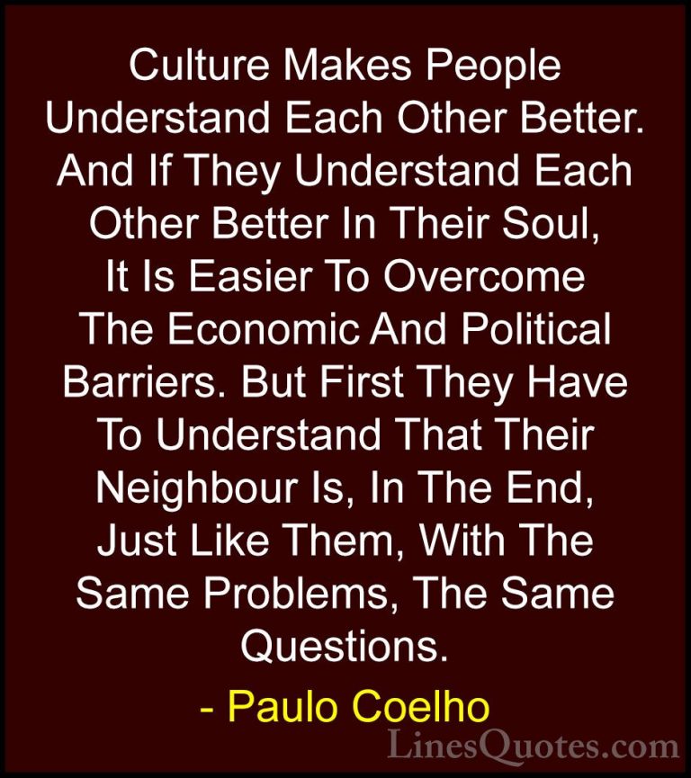 Paulo Coelho Quotes (1) - Culture Makes People Understand Each Ot... - QuotesCulture Makes People Understand Each Other Better. And If They Understand Each Other Better In Their Soul, It Is Easier To Overcome The Economic And Political Barriers. But First They Have To Understand That Their Neighbour Is, In The End, Just Like Them, With The Same Problems, The Same Questions.