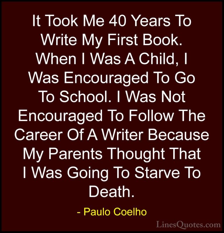 Paulo Coelho Quotes (107) - It Took Me 40 Years To Write My First... - QuotesIt Took Me 40 Years To Write My First Book. When I Was A Child, I Was Encouraged To Go To School. I Was Not Encouraged To Follow The Career Of A Writer Because My Parents Thought That I Was Going To Starve To Death.