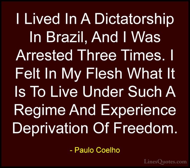 Paulo Coelho Quotes (111) - I Lived In A Dictatorship In Brazil, ... - QuotesI Lived In A Dictatorship In Brazil, And I Was Arrested Three Times. I Felt In My Flesh What It Is To Live Under Such A Regime And Experience Deprivation Of Freedom.