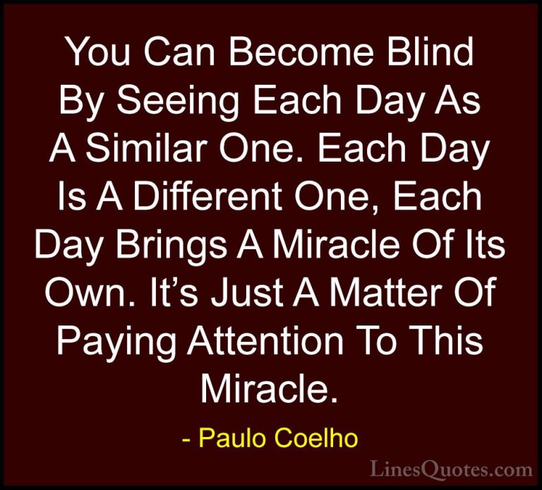 Paulo Coelho Quotes (18) - You Can Become Blind By Seeing Each Da... - QuotesYou Can Become Blind By Seeing Each Day As A Similar One. Each Day Is A Different One, Each Day Brings A Miracle Of Its Own. It's Just A Matter Of Paying Attention To This Miracle.