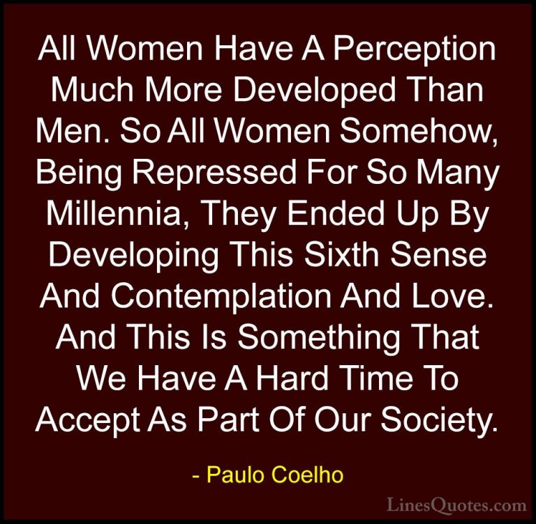 Paulo Coelho Quotes (20) - All Women Have A Perception Much More ... - QuotesAll Women Have A Perception Much More Developed Than Men. So All Women Somehow, Being Repressed For So Many Millennia, They Ended Up By Developing This Sixth Sense And Contemplation And Love. And This Is Something That We Have A Hard Time To Accept As Part Of Our Society.