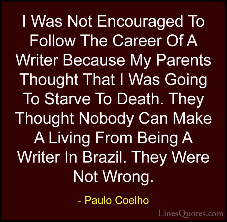 Paulo Coelho Quotes (23) - I Was Not Encouraged To Follow The Car... - QuotesI Was Not Encouraged To Follow The Career Of A Writer Because My Parents Thought That I Was Going To Starve To Death. They Thought Nobody Can Make A Living From Being A Writer In Brazil. They Were Not Wrong.