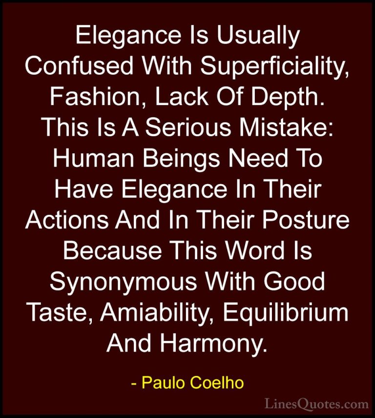 Paulo Coelho Quotes (30) - Elegance Is Usually Confused With Supe... - QuotesElegance Is Usually Confused With Superficiality, Fashion, Lack Of Depth. This Is A Serious Mistake: Human Beings Need To Have Elegance In Their Actions And In Their Posture Because This Word Is Synonymous With Good Taste, Amiability, Equilibrium And Harmony.