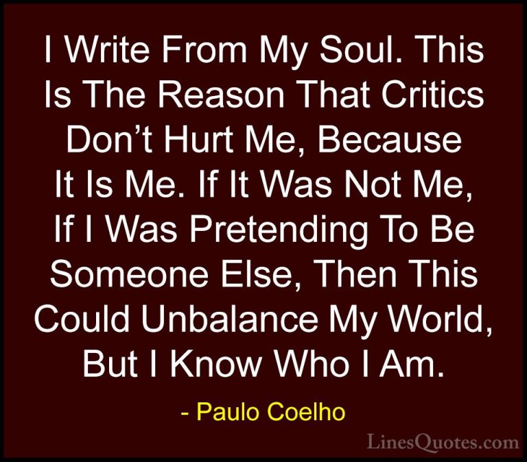 Paulo Coelho Quotes (40) - I Write From My Soul. This Is The Reas... - QuotesI Write From My Soul. This Is The Reason That Critics Don't Hurt Me, Because It Is Me. If It Was Not Me, If I Was Pretending To Be Someone Else, Then This Could Unbalance My World, But I Know Who I Am.