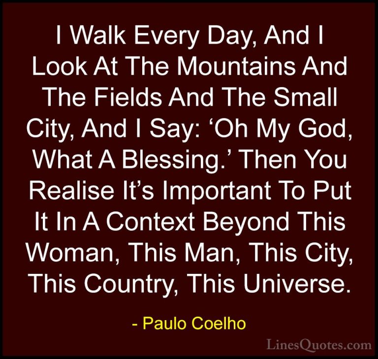 Paulo Coelho Quotes (49) - I Walk Every Day, And I Look At The Mo... - QuotesI Walk Every Day, And I Look At The Mountains And The Fields And The Small City, And I Say: 'Oh My God, What A Blessing.' Then You Realise It's Important To Put It In A Context Beyond This Woman, This Man, This City, This Country, This Universe.