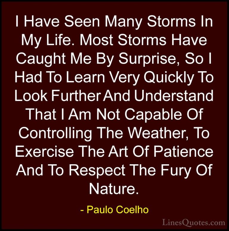 Paulo Coelho Quotes (5) - I Have Seen Many Storms In My Life. Mos... - QuotesI Have Seen Many Storms In My Life. Most Storms Have Caught Me By Surprise, So I Had To Learn Very Quickly To Look Further And Understand That I Am Not Capable Of Controlling The Weather, To Exercise The Art Of Patience And To Respect The Fury Of Nature.