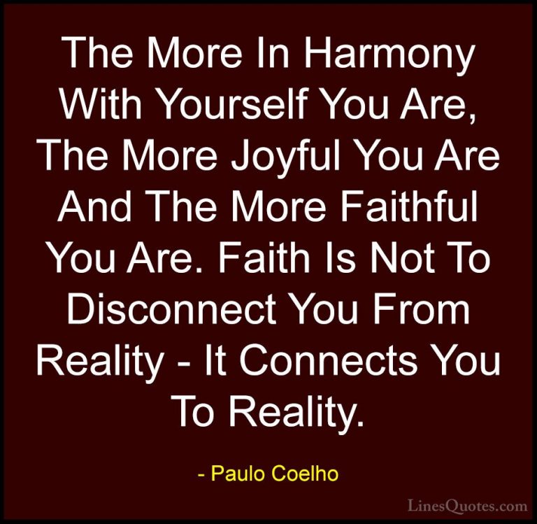 Paulo Coelho Quotes (50) - The More In Harmony With Yourself You ... - QuotesThe More In Harmony With Yourself You Are, The More Joyful You Are And The More Faithful You Are. Faith Is Not To Disconnect You From Reality - It Connects You To Reality.