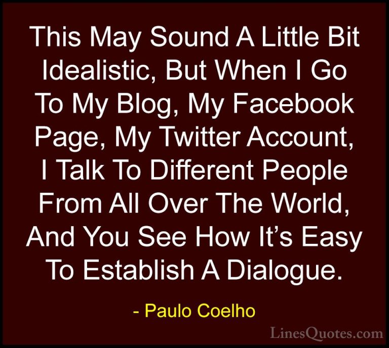 Paulo Coelho Quotes (53) - This May Sound A Little Bit Idealistic... - QuotesThis May Sound A Little Bit Idealistic, But When I Go To My Blog, My Facebook Page, My Twitter Account, I Talk To Different People From All Over The World, And You See How It's Easy To Establish A Dialogue.