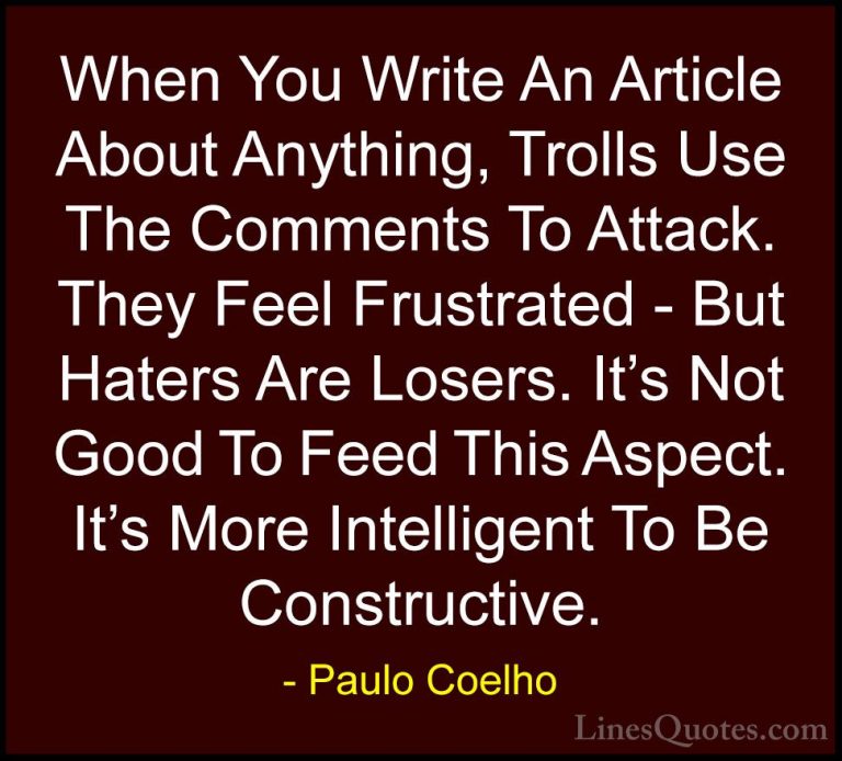 Paulo Coelho Quotes (55) - When You Write An Article About Anythi... - QuotesWhen You Write An Article About Anything, Trolls Use The Comments To Attack. They Feel Frustrated - But Haters Are Losers. It's Not Good To Feed This Aspect. It's More Intelligent To Be Constructive.