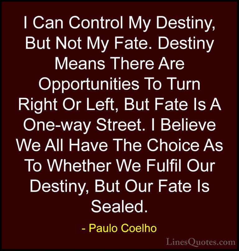 Paulo Coelho Quotes (59) - I Can Control My Destiny, But Not My F... - QuotesI Can Control My Destiny, But Not My Fate. Destiny Means There Are Opportunities To Turn Right Or Left, But Fate Is A One-way Street. I Believe We All Have The Choice As To Whether We Fulfil Our Destiny, But Our Fate Is Sealed.
