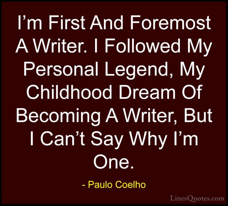 Paulo Coelho Quotes (61) - I'm First And Foremost A Writer. I Fol... - QuotesI'm First And Foremost A Writer. I Followed My Personal Legend, My Childhood Dream Of Becoming A Writer, But I Can't Say Why I'm One.