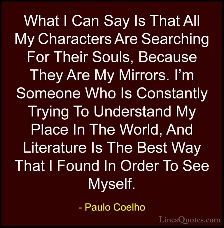 Paulo Coelho Quotes (62) - What I Can Say Is That All My Characte... - QuotesWhat I Can Say Is That All My Characters Are Searching For Their Souls, Because They Are My Mirrors. I'm Someone Who Is Constantly Trying To Understand My Place In The World, And Literature Is The Best Way That I Found In Order To See Myself.