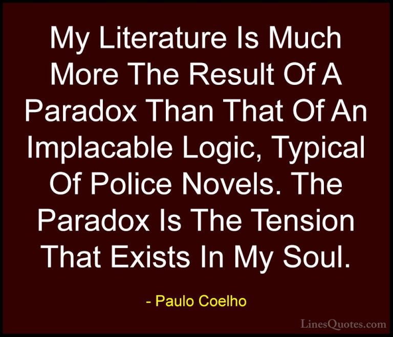 Paulo Coelho Quotes (63) - My Literature Is Much More The Result ... - QuotesMy Literature Is Much More The Result Of A Paradox Than That Of An Implacable Logic, Typical Of Police Novels. The Paradox Is The Tension That Exists In My Soul.