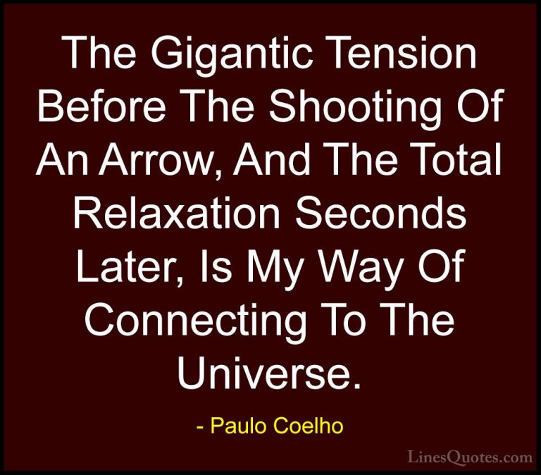 Paulo Coelho Quotes (64) - The Gigantic Tension Before The Shooti... - QuotesThe Gigantic Tension Before The Shooting Of An Arrow, And The Total Relaxation Seconds Later, Is My Way Of Connecting To The Universe.