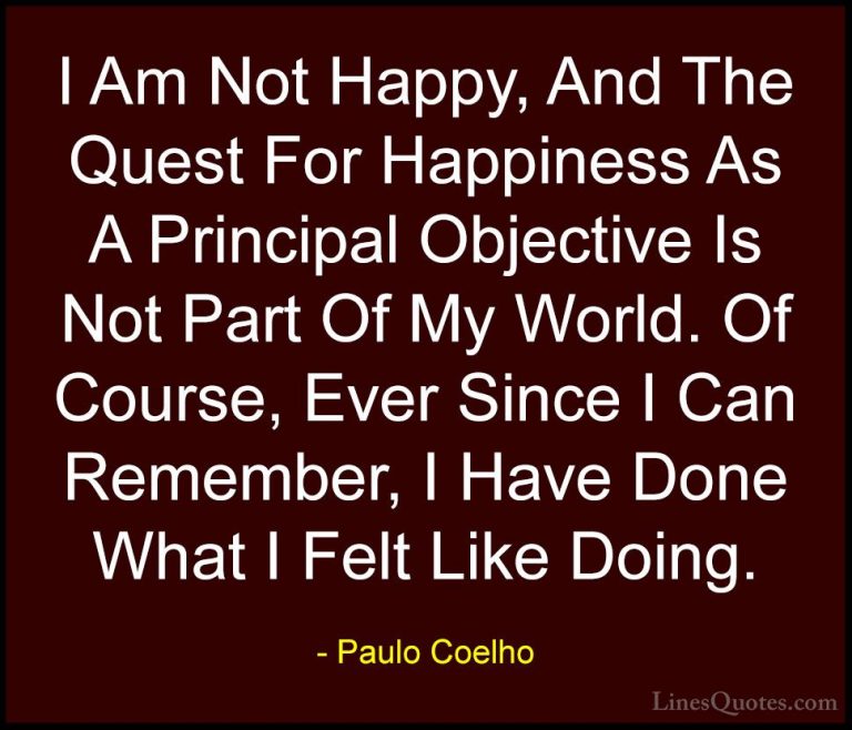 Paulo Coelho Quotes (65) - I Am Not Happy, And The Quest For Happ... - QuotesI Am Not Happy, And The Quest For Happiness As A Principal Objective Is Not Part Of My World. Of Course, Ever Since I Can Remember, I Have Done What I Felt Like Doing.