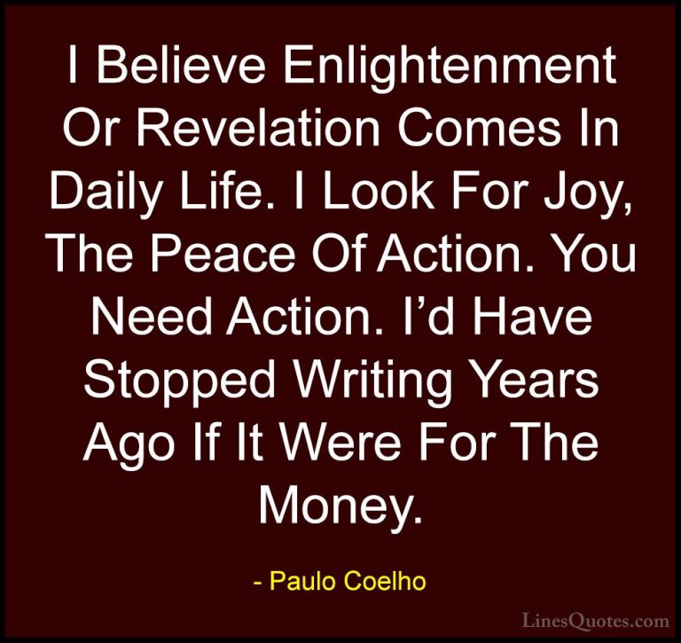 Paulo Coelho Quotes (67) - I Believe Enlightenment Or Revelation ... - QuotesI Believe Enlightenment Or Revelation Comes In Daily Life. I Look For Joy, The Peace Of Action. You Need Action. I'd Have Stopped Writing Years Ago If It Were For The Money.