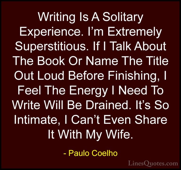 Paulo Coelho Quotes (75) - Writing Is A Solitary Experience. I'm ... - QuotesWriting Is A Solitary Experience. I'm Extremely Superstitious. If I Talk About The Book Or Name The Title Out Loud Before Finishing, I Feel The Energy I Need To Write Will Be Drained. It's So Intimate, I Can't Even Share It With My Wife.