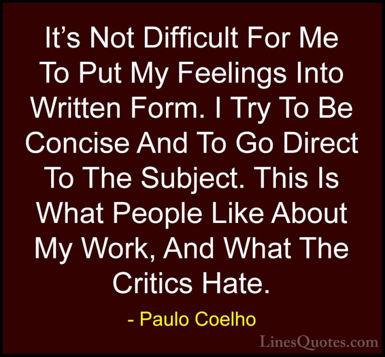 Paulo Coelho Quotes (82) - It's Not Difficult For Me To Put My Fe... - QuotesIt's Not Difficult For Me To Put My Feelings Into Written Form. I Try To Be Concise And To Go Direct To The Subject. This Is What People Like About My Work, And What The Critics Hate.