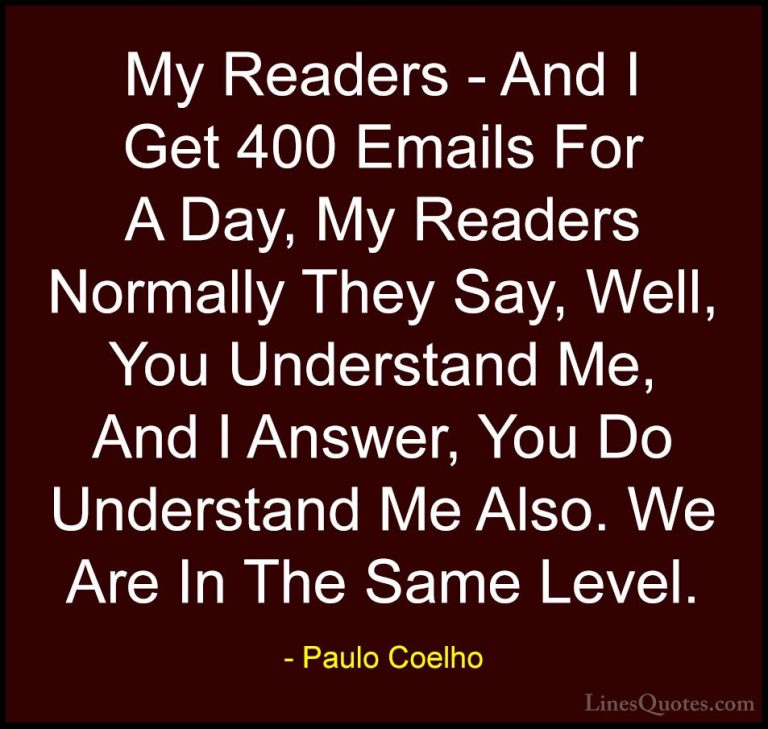 Paulo Coelho Quotes (86) - My Readers - And I Get 400 Emails For ... - QuotesMy Readers - And I Get 400 Emails For A Day, My Readers Normally They Say, Well, You Understand Me, And I Answer, You Do Understand Me Also. We Are In The Same Level.