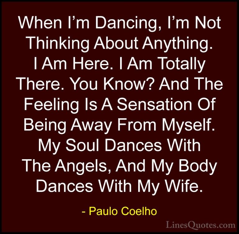 Paulo Coelho Quotes (88) - When I'm Dancing, I'm Not Thinking Abo... - QuotesWhen I'm Dancing, I'm Not Thinking About Anything. I Am Here. I Am Totally There. You Know? And The Feeling Is A Sensation Of Being Away From Myself. My Soul Dances With The Angels, And My Body Dances With My Wife.