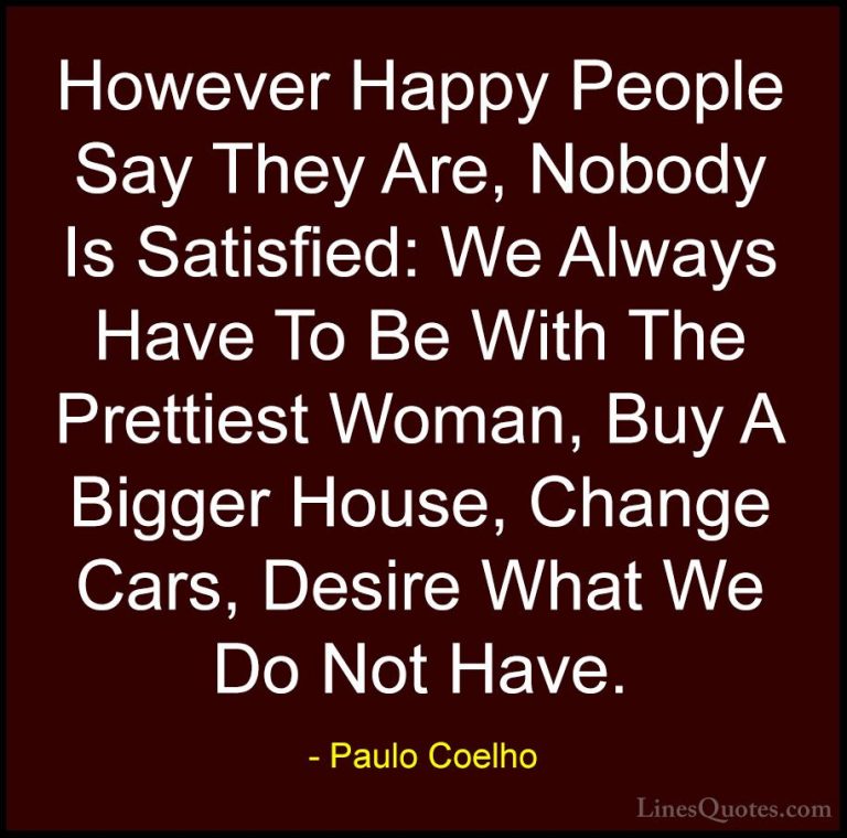 Paulo Coelho Quotes (90) - However Happy People Say They Are, Nob... - QuotesHowever Happy People Say They Are, Nobody Is Satisfied: We Always Have To Be With The Prettiest Woman, Buy A Bigger House, Change Cars, Desire What We Do Not Have.