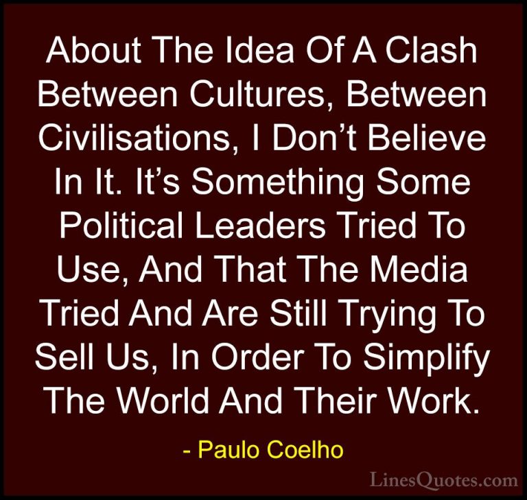Paulo Coelho Quotes (96) - About The Idea Of A Clash Between Cult... - QuotesAbout The Idea Of A Clash Between Cultures, Between Civilisations, I Don't Believe In It. It's Something Some Political Leaders Tried To Use, And That The Media Tried And Are Still Trying To Sell Us, In Order To Simplify The World And Their Work.