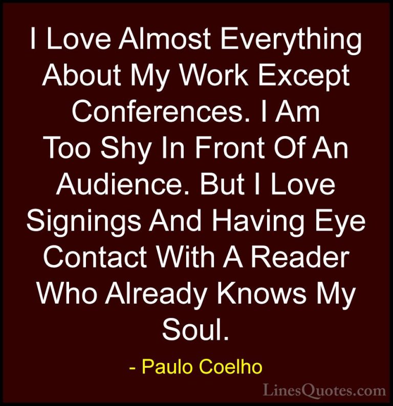 Paulo Coelho Quotes (98) - I Love Almost Everything About My Work... - QuotesI Love Almost Everything About My Work Except Conferences. I Am Too Shy In Front Of An Audience. But I Love Signings And Having Eye Contact With A Reader Who Already Knows My Soul.