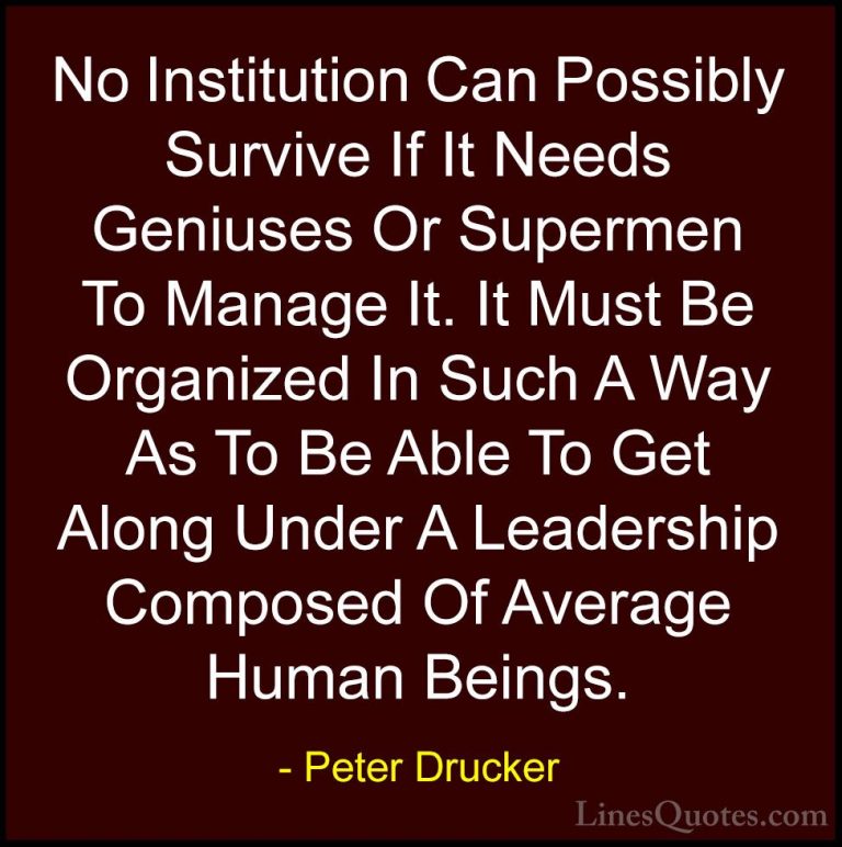 Peter Drucker Quotes (16) - No Institution Can Possibly Survive I... - QuotesNo Institution Can Possibly Survive If It Needs Geniuses Or Supermen To Manage It. It Must Be Organized In Such A Way As To Be Able To Get Along Under A Leadership Composed Of Average Human Beings.