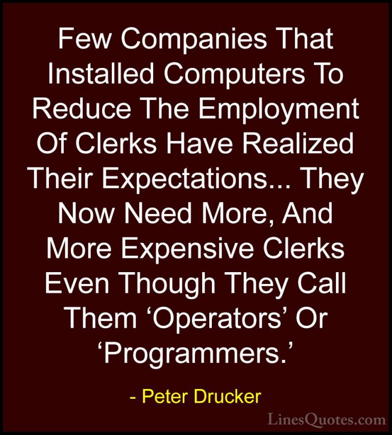 Peter Drucker Quotes (29) - Few Companies That Installed Computer... - QuotesFew Companies That Installed Computers To Reduce The Employment Of Clerks Have Realized Their Expectations... They Now Need More, And More Expensive Clerks Even Though They Call Them 'Operators' Or 'Programmers.'
