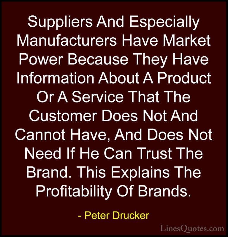 Peter Drucker Quotes (32) - Suppliers And Especially Manufacturer... - QuotesSuppliers And Especially Manufacturers Have Market Power Because They Have Information About A Product Or A Service That The Customer Does Not And Cannot Have, And Does Not Need If He Can Trust The Brand. This Explains The Profitability Of Brands.