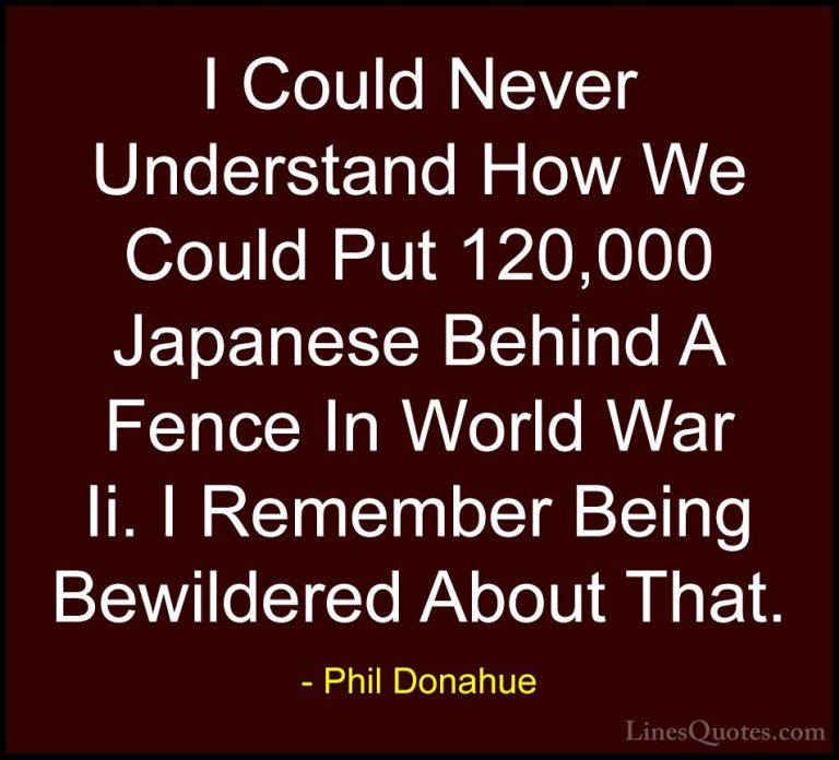 Phil Donahue Quotes (13) - I Could Never Understand How We Could ... - QuotesI Could Never Understand How We Could Put 120,000 Japanese Behind A Fence In World War Ii. I Remember Being Bewildered About That.