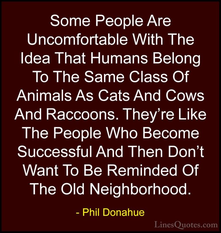 Phil Donahue Quotes (14) - Some People Are Uncomfortable With The... - QuotesSome People Are Uncomfortable With The Idea That Humans Belong To The Same Class Of Animals As Cats And Cows And Raccoons. They're Like The People Who Become Successful And Then Don't Want To Be Reminded Of The Old Neighborhood.