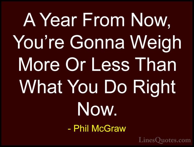 Phil McGraw Quotes (22) - A Year From Now, You're Gonna Weigh Mor... - QuotesA Year From Now, You're Gonna Weigh More Or Less Than What You Do Right Now.